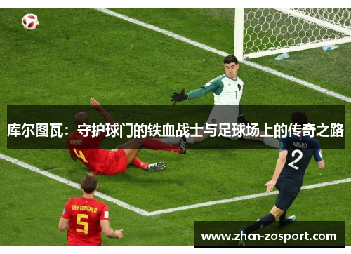 库尔图瓦:守护球门的铁血战士与足球场上的传奇之路 库尔图瓦:守护球门的铁血战士与足球场上的传奇之路