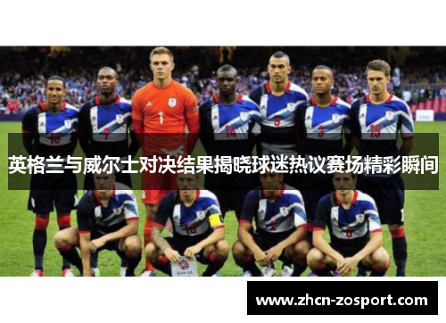 英格兰与威尔士对决结果揭晓球迷热议赛场精彩瞬间 英格兰与威尔士对决结果揭晓球迷热议赛场精彩瞬间